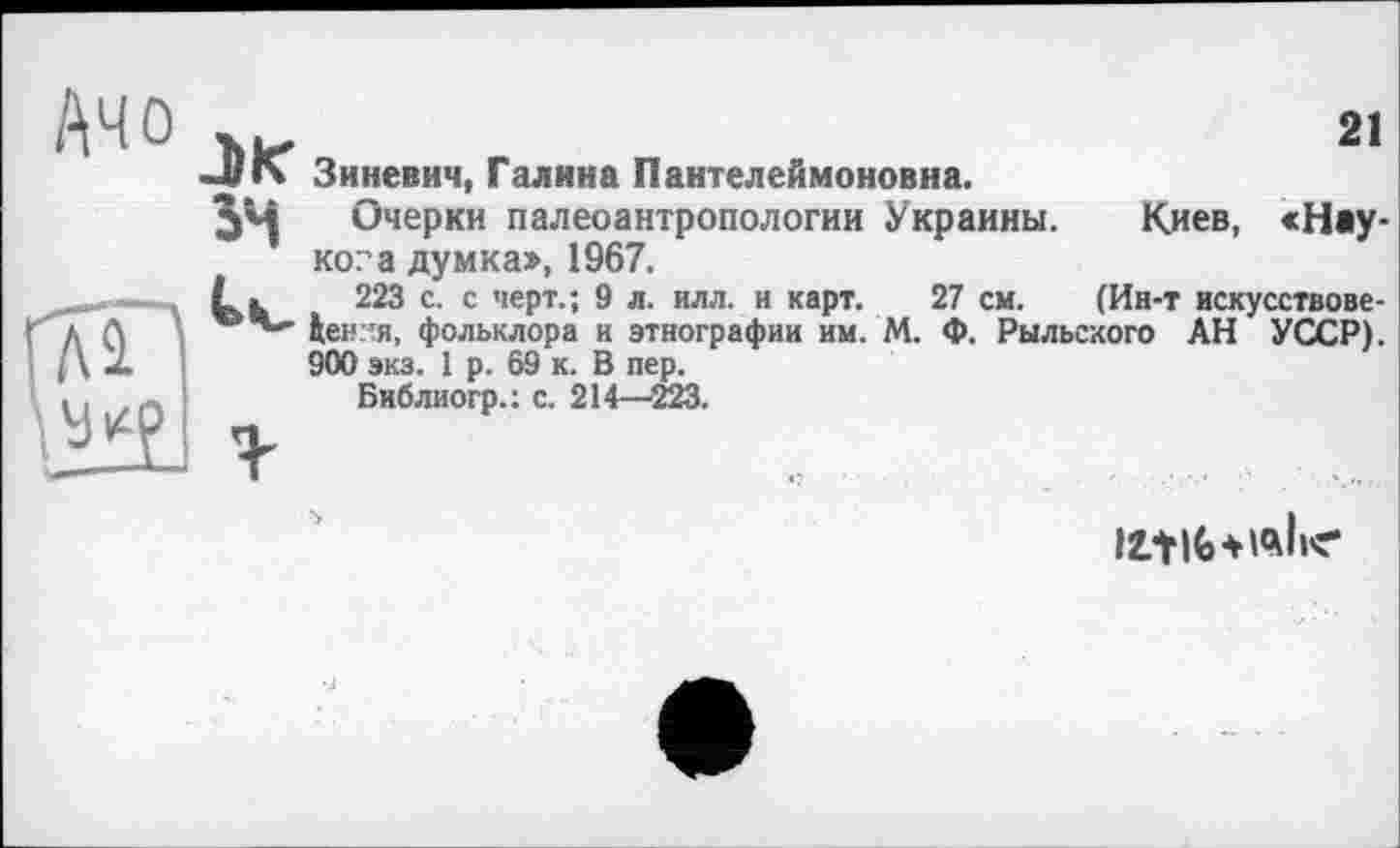 ﻿21
Ачо ъг
~«»Ч Зиневич, Галина Пантелеймоновна.
Э*Ч Очерки палеоантропологии Украины. Киев, «Наукова думка», 1967.
223 с. с черт.; 9 л. илл. и карт. 27 см. (Ин-т искусствове-ценгтя, фольклора н этнографии им. М. Ф. Рыльского АН УССР). 900 экз. 1 р. 69 к. В пер.
Бнблиогр.: с. 214—223.
ЛїіЬШІїе